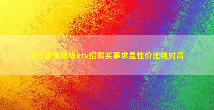 义乌豪华夜场ktv招聘实事求是性价比绝对高